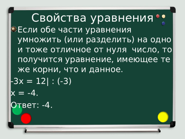 Свойства уравнения Если обе части уравнения умножить (или разделить) на одно и тоже отличное от нуля число, то получится уравнение, имеющее те же корни, что и данное. -3х = 12| : (-3) х = -4. Ответ: -4. 3) Если обе части уравнения умножить (или разделить) на одно и тоже отличное от нуля число, то получится уравнение, имеющее те же корни, что и данное. Применим это свойство к решению уравнения -3х = 12. Разделим обе части данного уравнения на число -3. В конце первой строчки уравнения ставим вертикальную черту и пишем разделить на (-3). Отсюда х=-4.  