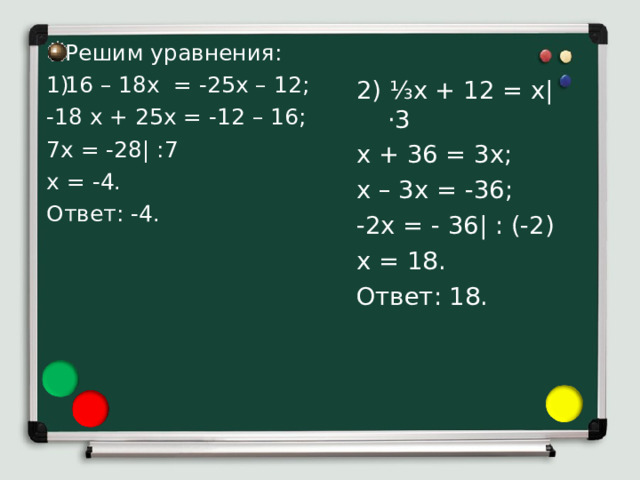 Решим уравнения: 16 – 18х = -25х – 12; -18 х + 25х = -12 – 16; 7х = -28| :7 х = -4. Ответ: -4. 2) ⅓ х + 12 = х| · 3 х + 36 = 3х; х – 3х = -36; -2х = - 36| : (-2) х = 18. Ответ: 18. Рассмотрим применение свойств уравнений к их решению. 1) Чтобы решить уравнение 16 – 18х = -25х – 12 перенесем с противоположными знаками слагаемое 16 из левой части в правую, а слагаемое -25х из правой части в левую: -18 х + 25х = -12 – 16. Упростим обе части уравнения, получим 7х = -28. Теперь разделим обе части уравнения на 7, получим х = -4. Число -4 является корнем данного уравнения 16 – 18х = -25х – 12, так как верно равенство 16 – 18*(-4) = -25 *(-4) – 12, то есть 88=88. 2) Чтобы решить уравнение ⅓ х + 12 = х умножим левую и правую части уравнения на 3 для того, чтобы освободиться от дробного коэффициента. Получим х+36 = 3х. П еренесем с противоположными знаками слагаемое 36 из левой части в правую, а слагаемое 3х из правой части в левую: х – 3х = -36. Упростим левую часть уравнения: -2х = - 36. Теперь разделим обе части уравнения на -2, получим х = 18. Число 18 является корнем данного уравнения ⅓ х + 12 = х , так как верно равенство ⅓  ·18 + 12 = 18 .  
