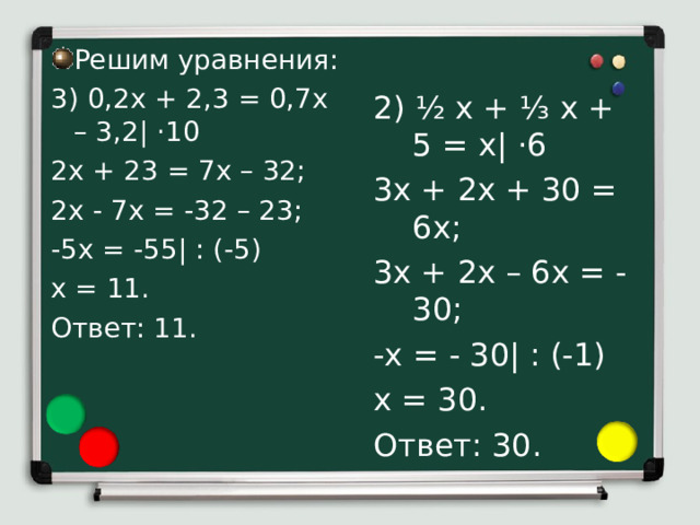 2) ½ х + ⅓ х + 5 = х| · 6 3х + 2х + 30 = 6х; 3х + 2х – 6х = -30; -х = - 30| : (-1) х = 30. Ответ: 30. Решим уравнения: 3) 0,2х + 2,3 = 0,7х – 3,2| · 10 2х + 23 = 7х – 32; 2х - 7х = -32 – 23; -5х = -55| : (-5) х = 11. Ответ: 11. 3) Чтобы решить уравнение 0,2х + 2,3 = 0,7х – 3,2 умножим левую и правую части уравнения на 10 для того, чтобы освободиться от дробного коэффициента. Получим 2х + 23 = 7х – 32. П еренесем с противоположными знаками слагаемое 23 из левой части в правую, а слагаемое 7х из правой части в левую: 2х - 7х = -32 – 23. Упростим обе части уравнения, получим -5х = -55. Теперь разделим обе части уравнения на -5, получим х = 11. Число 11 является корнем данного уравнения 0,2х + 2,3 = 0,7х – 3,2. 4) Решая уравнение ½ х + ⅓ х + 5 = х, умножим левую и правую его части 6 для того, чтобы освободиться от дробного коэффициента. Получим 3х + 2х + 30 = 6х. П еренесем с противоположными знаками слагаемое 30 из левой части в правую, а слагаемое 6х из правой части в левую: 3х + 2х – 6х = -30 . Упростим левую часть уравнения, получим -х = - 30 . Теперь разделим обе части уравнения на -1, получим х = 30. Число 30 является корнем данного уравнения ½ х + ⅓ х + 5 = х.  