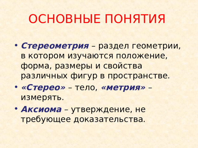 ОСНОВНЫЕ ПОНЯТИЯ Стереометрия – раздел геометрии, в котором изучаются положение, форма, размеры и свойства различных фигур в пространстве. «Стерео» – тело, «метрия» – измерять. Аксиома – утверждение, не требующее доказательства. 