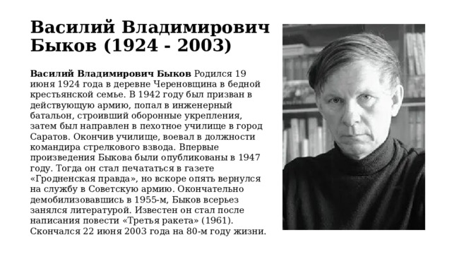 Василий Владимирович Быков (1924 - 2003) Василий Владимирович Быков Родился 19 июня 1924 года в деревне Череновщина в бедной крестьянской семье. В 1942 году был призван в действующую армию, попал в инженерный батальон, строивший оборонные укрепления, затем был направлен в пехотное училище в город Саратов. Окончив училище, воевал в должности командира стрелкового взвода. Впервые произведения Быкова были опубликованы в 1947 году. Тогда он стал печататься в газете «Гродненская правда», но вскоре опять вернулся на службу в Советскую армию. Окончательно демобилизовавшись в 1955-м, Быков всерьез занялся литературой. Известен он стал после написания повести «Третья ракета» (1961). Скончался 22 июня 2003 года на 80-м году жизни.   