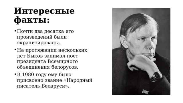 Интересные факты: Почти два десятка его произведений были экранизированы. На протяжении нескольких лет Быков занимал пост президента Всемирного объединения белорусов. В 1980 году ему было присвоено звание «Народный писатель Беларуси». 