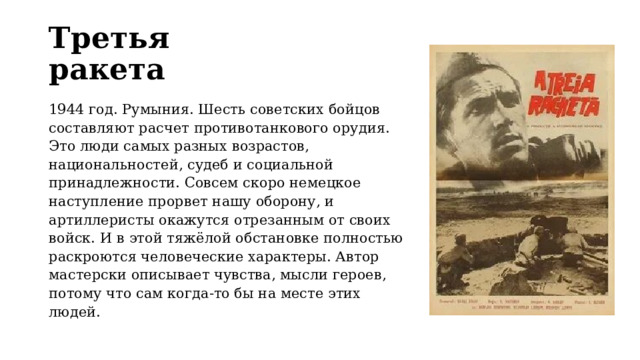 Третья ракета 1944 год. Румыния. Шесть советских бойцов составляют расчет противотанкового орудия. Это люди самых разных возрастов, национальностей, судеб и социальной принадлежности. Совсем скоро немецкое наступление прорвет нашу оборону, и артиллеристы окажутся отрезанным от своих войск. И в этой тяжёлой обстановке полностью раскроются человеческие характеры. Автор мастерски описывает чувства, мысли героев, потому что сам когда-то бы на месте этих людей. 