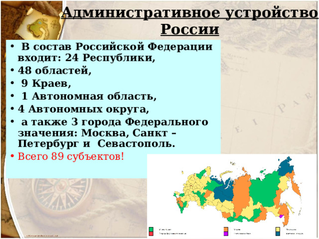Административное устройство России   В состав Российской Федерации входит: 24 Республики, 48 областей,  9 Краев,  1 Автономная область, 4 Автономных округа,  а также 3 города Федерального значения: Москва, Санкт – Петербург и Севастополь. Всего 89 субъектов! 