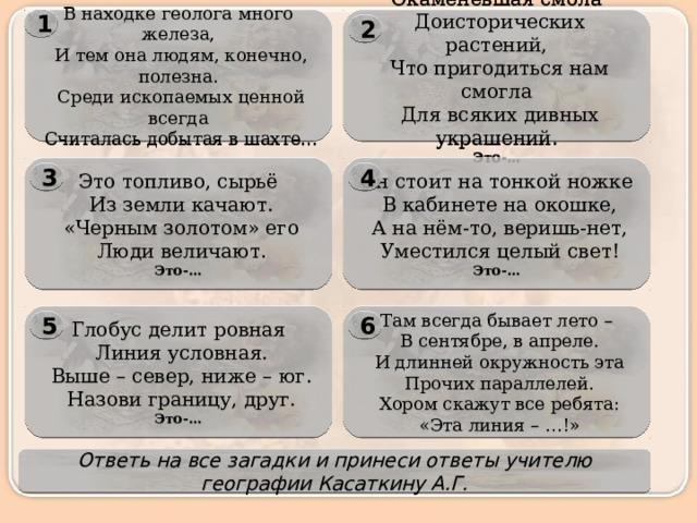 1 Окаменевшая смола В находке геолога много железа,   Доисторических растений,   Что пригодиться нам смогла   И тем она людям, конечно, полезна.   Среди ископаемых ценной всегда   Для всяких дивных украшений.   Считалась добытая в шахте… Это-…  2 Это топливо, сырьё Он стоит на тонкой ножке   Из земли качают.   В кабинете на окошке,   А на нём-то, веришь-нет,   «Черным золотом» его   Люди величают.   Уместился целый свет! Это-… Это-… 4 3 Там всегда бывает лето – Глобус делит ровная   В сентябре, в апреле.   Линия условная.   И длинней окружность эта   Выше – север, ниже – юг.   Прочих параллелей.   Хором скажут все ребята:   Назови границу, друг. Это-…   «Эта линия – …!» 5 6 Ответь на все загадки и принеси ответы учителю географии Касаткину А.Г. 