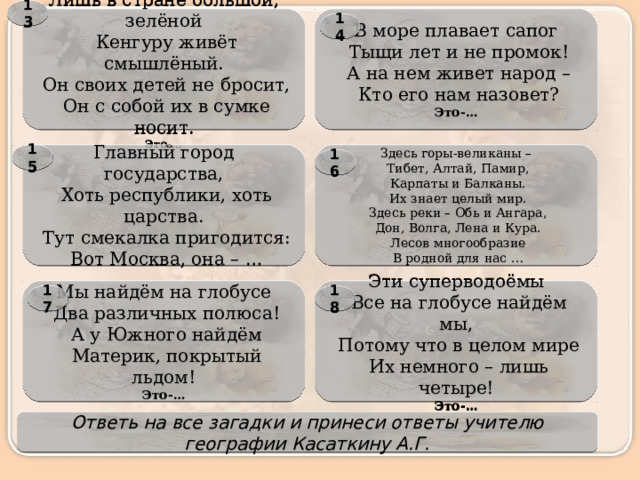 13 Лишь в стране большой, зелёной В море плавает сапог   Тыщи лет и не промок!   Кенгуру живёт смышлёный.   Он своих детей не бросит,   А на нем живет народ –   Он с собой их в сумке носит.   Кто его нам назовет? Это-… Это-… 14 Здесь горы-великаны – 15 Главный город государства,   Тибет, Алтай, Памир,   Хоть республики, хоть царства.   Карпаты и Балканы.   Тут смекалка пригодится:   Вот Москва, она – …   Их знает целый мир.   Здесь реки – Обь и Ангара,   Дон, Волга, Лена и Кура.   Лесов многообразие   В родной для нас … 16 Мы найдём на глобусе Эти суперводоёмы   Два различных полюса!   Все на глобусе найдём мы,   А у Южного найдём   Потому что в целом мире   Материк, покрытый льдом!   Их немного – лишь четыре! Это-… Это-… 17 18 Ответь на все загадки и принеси ответы учителю географии Касаткину А.Г. 