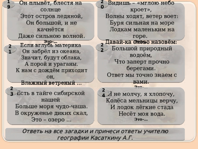 20 19 Он плывёт, блестя на солнце Видишь – «мглою небо кроет»,   Волны ходят, ветер воет:   Этот остров ледяной,   Он большой, и не качнётся   Буря сильная на море   Даже сильною волной.   Лодкам маленьким на горе.  Это-… Это-… 22 Давай-ка слово назовём: 21 Если вглубь материка   Большой природный водоём,   Он забрёл из океана,   Что заперт прочно берегами.   Значит, будут облака,   А порой и ураганы.   Ответ мы точно знаем с вами.   К нам с дождём приходит он, Это-…   Влажный ветреный … Я не молчу, я хлопочу, 23 Есть в тайге сибирской нашей   Больше моря чудо-чаша.   Колёса мельницы верчу,   И лодок лёгкие стада   В окруженье диких скал,   Это – озеро …   Несёт моя вода. Это-… 24 Ответь на все загадки и принеси ответы учителю географии Касаткину А.Г. 
