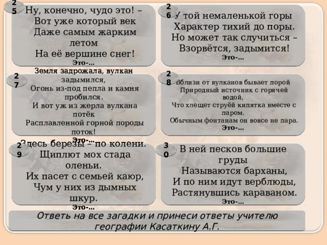 25 Ну, конечно, чудо это! – У той немаленькой горы 26   Характер тихий до поры.   Вот уже который век   Даже самым жарким летом   Но может так случиться –   На её вершине снег!   Взорвётся, задымится! Это-… Это-… 28 Вблизи от вулканов бывает порой 27 Земля задрожала, вулкан задымился,   Природный источник с горячей водой,   Огонь из-под пепла и камня пробился.   Что хлещет струёй кипятка вместе с паром.   И вот уж из жерла вулкана потёк   Обычным фонтанам он вовсе не пара.   Расплавленной горной породы поток! Это-… Это-… В ней песков большие груды 29 30 Здесь березы – по колени.   Щиплют мох стада оленьи.   Называются барханы,   Их пасет с семьей каюр,   И по ним идут верблюды,   Чум у них из дымных шкур.   Растянувшись караваном. Это-… Это-… Ответь на все загадки и принеси ответы учителю географии Касаткину А.Г. 