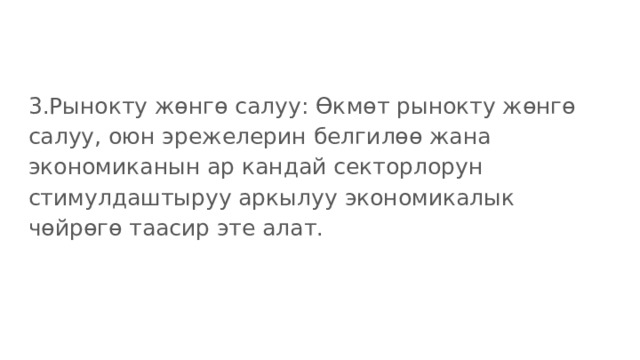 3.Рынокту жөнгө салуу: Өкмөт рынокту жөнгө салуу, оюн эрежелерин белгилөө жана экономиканын ар кандай секторлорун стимулдаштыруу аркылуу экономикалык чөйрөгө таасир эте алат. 