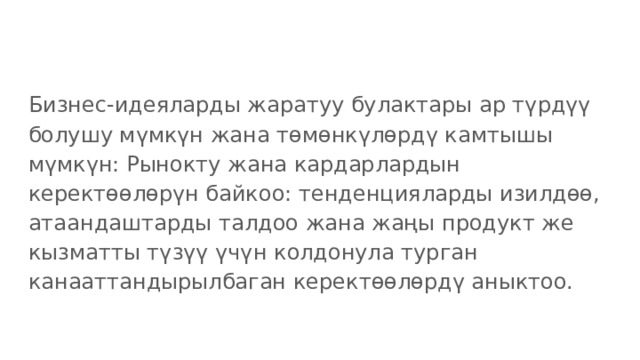 Бизнес-идеяларды жаратуу булактары ар түрдүү болушу мүмкүн жана төмөнкүлөрдү камтышы мүмкүн: Рынокту жана кардарлардын керектөөлөрүн байкоо: тенденцияларды изилдөө, атаандаштарды талдоо жана жаңы продукт же кызматты түзүү үчүн колдонула турган канааттандырылбаган керектөөлөрдү аныктоо. 