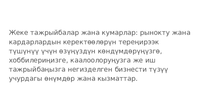 Жеке тажрыйбалар жана кумарлар: рынокту жана кардарлардын керектөөлөрүн тереңирээк түшүнүү үчүн өзүңүздүн көндүмдөрүңүзгө, хоббилериңизге, каалоолоруңузга же иш тажрыйбаңызга негизделген бизнести түзүү учурдагы өнүмдөр жана кызматтар. 