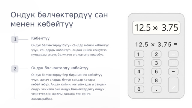 Ондук бөлчөктөрдүү сан менен көбөйтүү Көбөйтүү 1 Ондук бөлчөктөрдү бүтүн сандар менен көбөйтүү үчүн, сандарды көбөйтүп, андан кийин кошумча нулдарды ондук бөлүктүн оң жагына кошобуз. Ондук бөлчөктөрдү көбөйтүү 2 Ондук бөлчөктөрдү бир-бири менен көбөйтүү үчүн, алгач аларды бүтүн сандар катары көбөйтөбүз. Андан кийин, натыйжадагы сандын ондук чекитин эки ондук бөлчөктөрдөгү ондук чекиттердин жалпы санына тең санга жылдырабыз.  