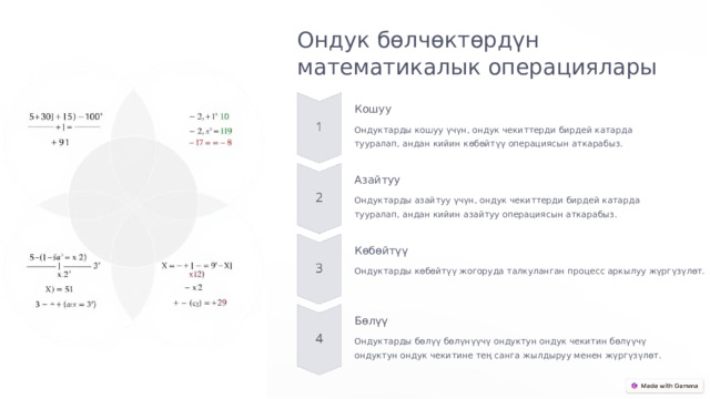 Ондук бөлчөктөрдүн математикалык операциялары Кошуу Ондуктарды кошуу үчүн, ондук чекиттерди бирдей катарда тууралап, андан кийин көбөйтүү операциясын аткарабыз. Азайтуу Ондуктарды азайтуу үчүн, ондук чекиттерди бирдей катарда тууралап, андан кийин азайтуу операциясын аткарабыз. Көбөйтүү Ондуктарды көбөйтүү жогоруда талкуланган процесс аркылуу жүргүзүлөт. Бөлүү Ондуктарды бөлүү бөлүнүүчү ондуктун ондук чекитин бөлүүчү ондуктун ондук чекитине тең санга жылдыруу менен жүргүзүлөт.  