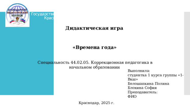 Министерство образования, науки и молодёжной политики Краснодарского края  Государственное бюджетное профессиональное образовательное учреждение Краснодарского края «Краснодарский педагогический колледж» Дидактическая игра «Времена года»  Специальность 44.02.05. Коррекционная педагогика в начальном образовании Выполнила: студентка 1 курса группы «1-Вкш» Белошапкина Полина Блохина София Преподаватель: ФИО Краснодар, 2025 г.  