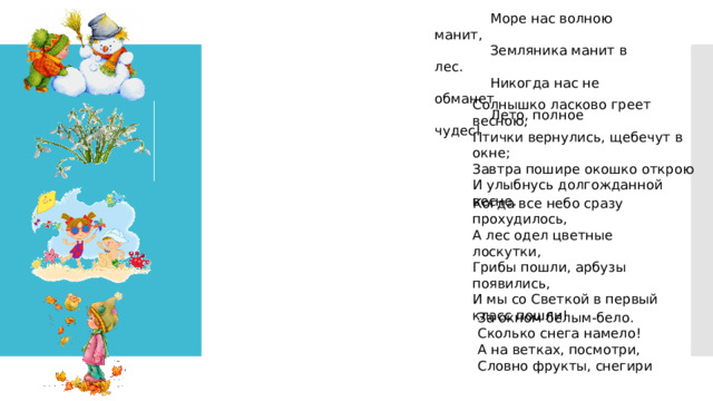 Когда все небо сразу прохудилось,  А лес одел цветные лоскутки,  Грибы пошли, арбузы появились,  И мы со Светкой в первый класс пошли!  Море нас волною манит,               Земляника манит в лес.               Никогда нас не обманет               Лето, полное чудес!   Солнышко ласково греет весною,  Птички вернулись, щебечут в окне;  Завтра пошире окошко открою  И улыбнусь долгожданной весне. За окном белым-бело.  Сколько снега намело!  А на ветках, посмотри,  Словно фрукты, снегири 