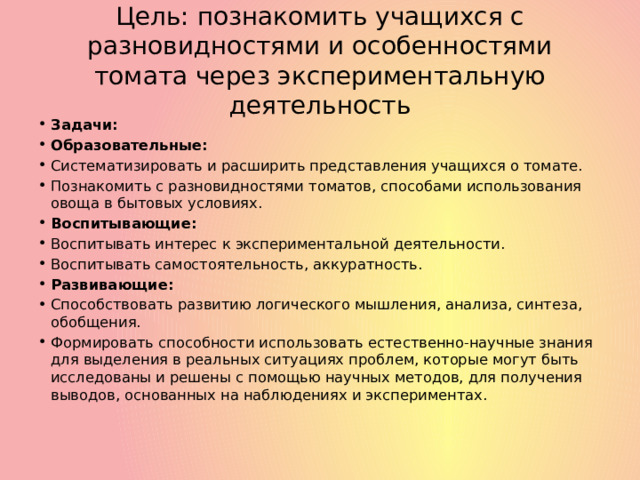 Цель: познакомить учащихся с разновидностями и особенностями томата через экспериментальную деятельность Задачи: Образовательные: Систематизировать и расширить представления учащихся о томате. Познакомить с разновидностями томатов, способами использования овоща в бытовых условиях. Воспитывающие: Воспитывать интерес к экспериментальной деятельности. Воспитывать самостоятельность, аккуратность. Развивающие: Способствовать развитию логического мышления, анализа, синтеза, обобщения. Формировать способности использовать естественно-научные знания для выделения в реальных ситуациях проблем, которые могут быть исследованы и решены с помощью научных методов, для получения выводов, основанных на наблюдениях и экспериментах. 