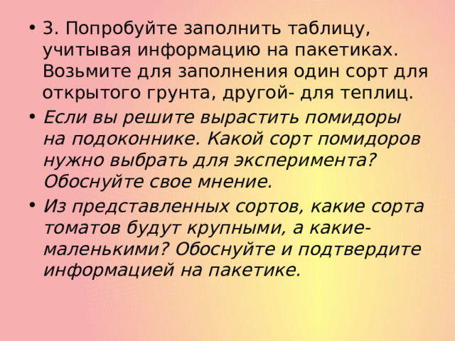 3. Попробуйте заполнить таблицу, учитывая информацию на пакетиках. Возьмите для заполнения один сорт для открытого грунта, другой- для теплиц. Если вы решите вырастить помидоры на подоконнике. Какой сорт помидоров нужно выбрать для эксперимента? Обоснуйте свое мнение. Из представленных сортов, какие сорта томатов будут крупными, а какие- маленькими? Обоснуйте и подтвердите информацией на пакетике. 