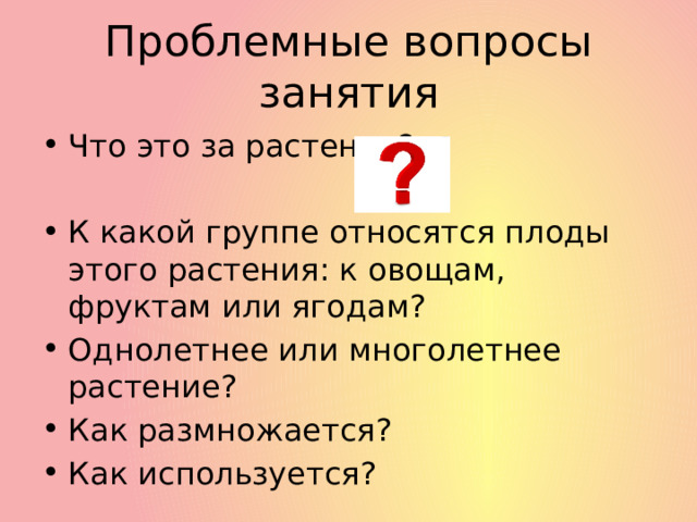 Проблемные вопросы занятия Что это за растение? К какой группе относятся плоды этого растения: к овощам, фруктам или ягодам? Однолетнее или многолетнее растение? Как размножается? Как используется? 