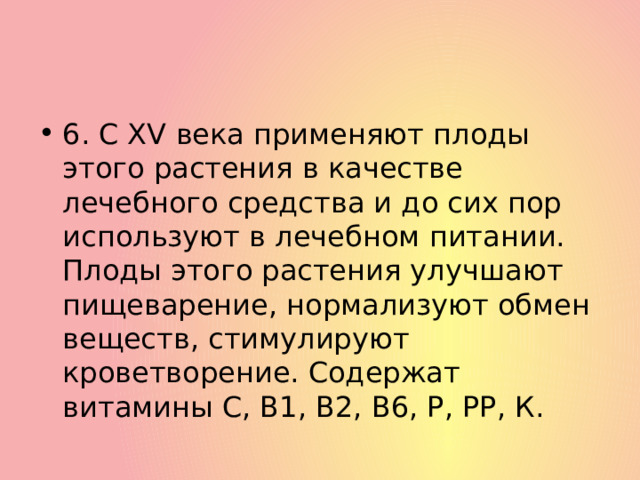 6. С XV века применяют плоды этого растения в качестве лечебного средства и до сих пор используют в лечебном питании. Плоды этого растения улучшают пищеварение, нормализуют обмен веществ, стимулируют кроветворение. Содержат витамины С, В1, В2, В6, Р, РР, К. 