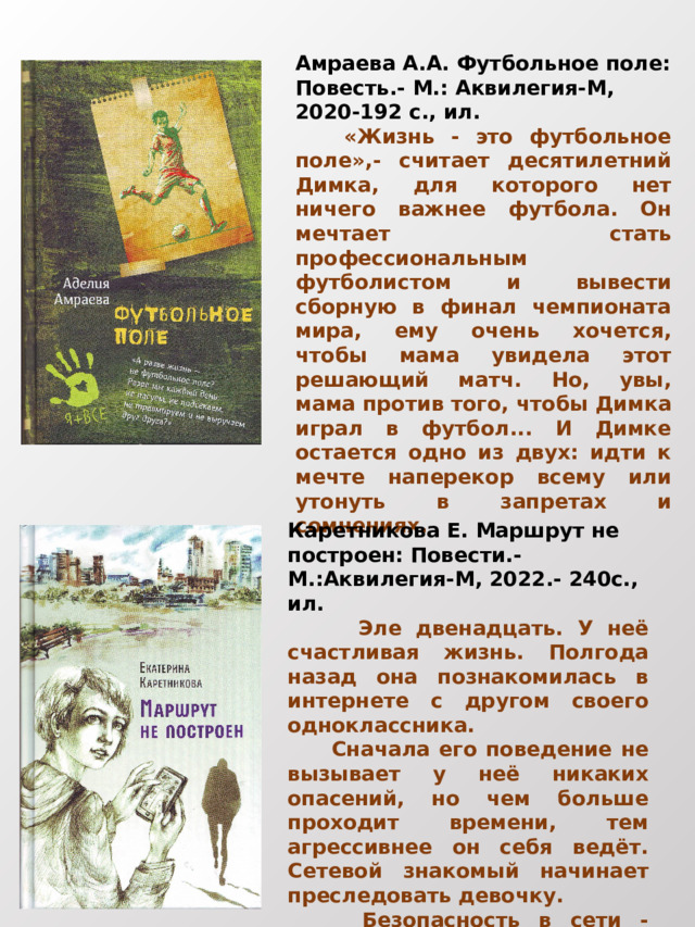 Амраева А.А. Футбольное поле: Повесть.- М.: Аквилегия-М, 2020-192 с., ил.  «Жизнь - это футбольное поле»,- считает десятилетний Димка, для которого нет ничего важнее футбола. Он мечтает стать профессиональным футболистом и вывести сборную в финал чемпионата мира, ему очень хочется, чтобы мама увидела этот решающий матч. Но, увы, мама против того, чтобы Димка играл в футбол... И Димке остается одно из двух: идти к мечте наперекор всему или утонуть в запретах и сомнениях. Каретникова Е. Маршрут не построен: Повести.- М.:Аквилегия-М, 2022.- 240с., ил.  Эле двенадцать. У неё счастливая жизнь. Полгода назад она познакомилась в интернете с другом своего одноклассника.  Сначала его поведение не вызывает у неё никаких опасений, но чем больше проходит времени, тем агрессивнее он себя ведёт. Сетевой знакомый начинает преследовать девочку.  Безопасность в сети - главный вопрос, над которым заставляет задуматься повесть. 