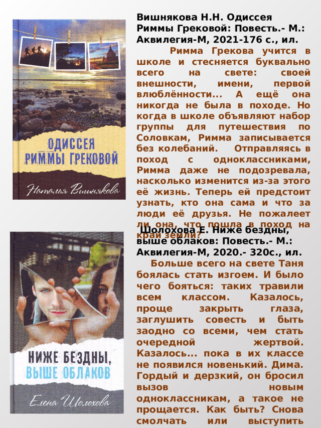 Вишнякова Н.Н. Одиссея Риммы Грековой: Повесть.- М.: Аквилегия-М, 2021-176 с., ил.   Римма Грекова учится в школе и стесняется буквально всего на свете: своей внешности, имени, первой влюблённости... А ещё она никогда не была в походе. Но когда в школе объявляют набор группы для путешествия по Соловкам, Римма записывается без колебаний. Отправляясь в поход с одноклассниками, Римма даже не подозревала, насколько изменится из-за этого её жизнь. Теперь ей предстоит узнать, кто она сама и что за люди её друзья. Не пожалеет ли она, что пошла в поход на край земли?  Шолохова Е. Ниже бездны, выше облаков: Повесть.- М.: Аквилегия-М, 2020.- 320с., ил.  Больше всего на свете Таня боялась стать изгоем. И было чего бояться: таких травили всем классом. Казалось, проще закрыть глаза, заглушить совесть и быть заодно со всеми, чем стать очередной жертвой. Казалось... пока в их классе не появился новенький. Дима. Гордый и дерзкий, он бросил вызов новым одноклассникам, а такое не прощается. Как быть? Снова смолчать или выступить против всех и помочь Диме? 