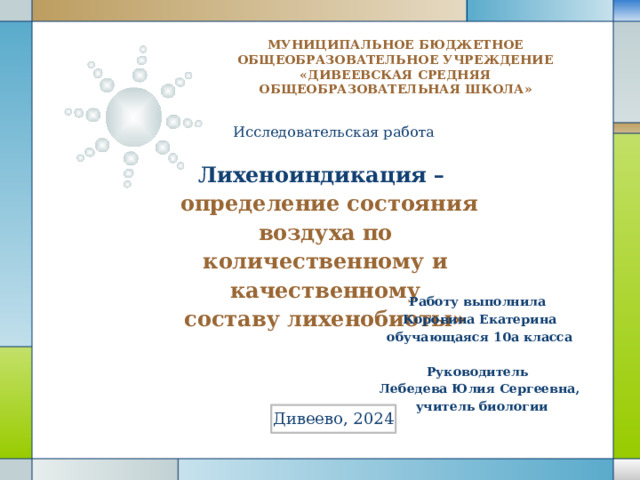 МУНИЦИПАЛЬНОЕ БЮДЖЕТНОЕ ОБЩЕОБРАЗОВАТЕЛЬНОЕ УЧРЕЖДЕНИЕ «ДИВЕЕВСКАЯ СРЕДНЯЯ ОБЩЕОБРАЗОВАТЕЛЬНАЯ ШКОЛА»   Исследовательская работа Лихеноиндикация –  определение состояния воздуха по количественному и качественному составу лихенобиоты» Работу выполнила Коровина Екатерина обучающаяся 10а класса  Руководитель Лебедева Юлия Сергеевна,  учитель биологии Дивеево, 2024 