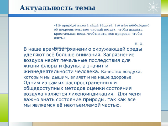 Актуальность темы «Не природе нужна наша защита, это нам необходимо её покровительство: чистый воздух, чтобы дышать, кристальная вода, чтобы пить, вся природа, чтобы жить.»  Н. Ф. Реймерс В наше время загрязнению окружающей среды уделяют всё больше внимания. Загрязнение воздуха несёт печальные последствия для жизни флоры и фауны, а значит и жизнедеятельности человека. Качество воздуха, которым мы дышим, влияет и на наше здоровье. Одним из самых распространённых и общедоступных методов оценки состояния воздуха является лихеноиндикация. Для меня важно знать состояние природы, так как все мы являемся её неотъемлемой частью. 