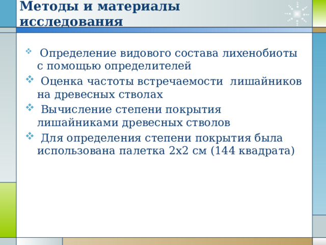 Методы и материалы исследования  Определение видового состава лихенобиоты с помощью определителей  Оценка частоты встречаемости лишайников на древесных стволах  Вычисление степени покрытия лишайниками древесных стволов  Для определения степени покрытия была использована палетка 2x2 см (144 квадрата) 