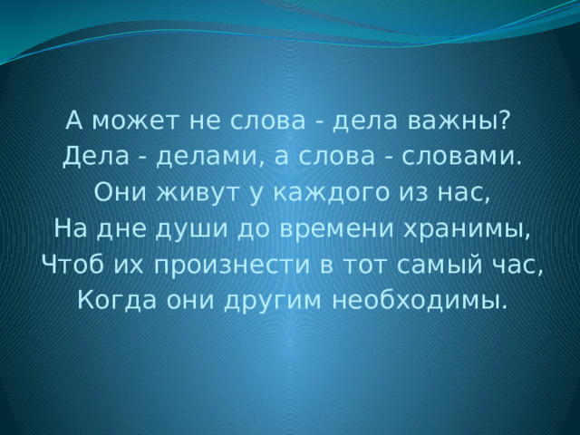 А может не слова - дела важны? Дела - делами, а слова - словами. Они живут у каждого из нас, На дне души до времени хранимы, Чтоб их произнести в тот самый час, Когда они другим необходимы. 