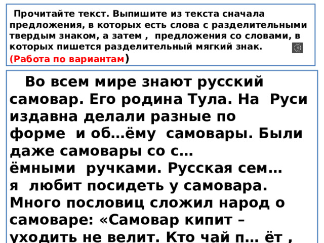   Прочитайте текст. Выпишите из текста сначала предложения, в которых есть слова с разделительными твердым знаком, а затем , предложения со словами, в которых пишется разделительный мягкий знак. (Работа по вариантам )  Во всем мире знают русский самовар. Его родина Тула. На  Руси издавна делали разные по форме  и об…ёму  самовары. Были даже самовары со с…ёмными  ручками. Русская сем…я  любит посидеть у самовара. Много пословиц сложил народ о самоваре: «Самовар кипит – уходить не велит. Кто чай п… ёт , сто лет проживет». 