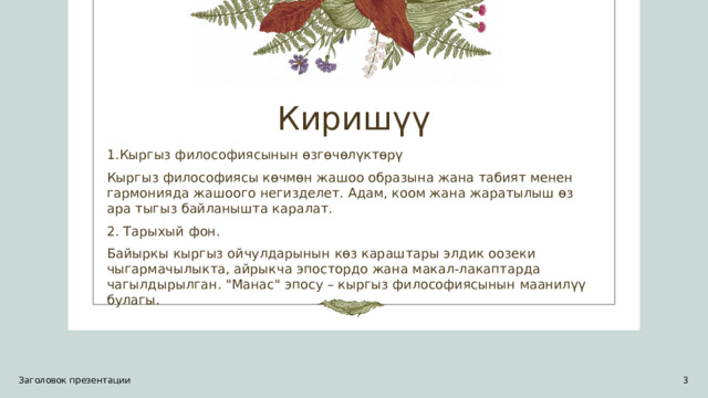 Киришүү 1.Кыргыз философиясынын өзгөчөлүктөрү Кыргыз философиясы көчмөн жашоо образына жана табият менен гармонияда жашоого негизделет. Адам, коом жана жаратылыш өз ара тыгыз байланышта каралат. 2. Тарыхый фон. Байыркы кыргыз ойчулдарынын көз караштары элдик оозеки чыгармачылыкта, айрыкча эпостордо жана макал-лакаптарда чагылдырылган. 