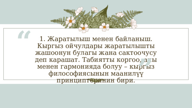 “ 1. Жаратылыш менен байланыш.  Кыргыз ойчулдары жаратылышты жашоонун булагы жана сактоочусу деп карашат. Табиятты коргоо, аны менен гармонияда болуу – кыргыз философиясынын маанилүү принциптеринин бири. ” 1 