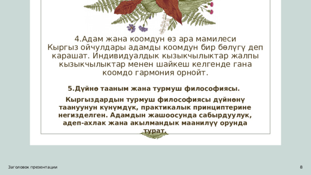 4.Адам жана коомдун өз ара мамилеси  Кыргыз ойчулдары адамды коомдун бир бөлүгү деп карашат. Индивидуалдык кызыкчылыктар жалпы кызыкчылыктар менен шайкеш келгенде гана коомдо гармония орнойт. 5.Дүйнө тааным жана турмуш философиясы. Кыргыздардын турмуш философиясы дүйнөнү таануунун күнүмдүк, практикалык принциптерине негизделген. Адамдын жашоосунда сабырдуулук, адеп-ахлак жана акылмандык маанилүү орунда турат. Заголовок презентации 1 1 