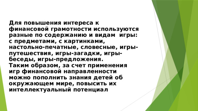  Для повышения интереса к финансовой грамотности используются разные по содержанию и видам игры: с предметами, с картинками, настольно-печатные, словесные, игры-путешествия, игры-загадки, игры-беседы, игры-предложения.  Таким образом, за счет применения игр финансовой направленности можно пополнить знания детей об окружающем мире, повысить их интеллектуальный потенциал     