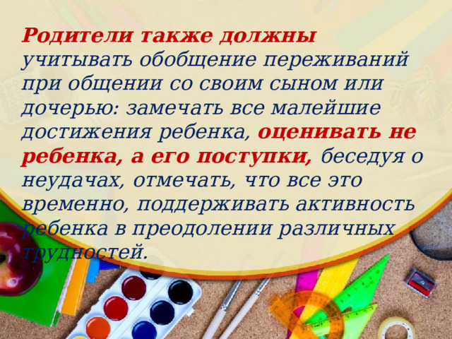 Родители также должны учитывать обобщение переживаний при общении со своим сыном или дочерью: замечать все малейшие достижения ребенка, оценивать не ребенка, а его поступки, беседуя о неудачах, отмечать, что все это временно, поддерживать активность ребенка в преодолении различных трудностей. 