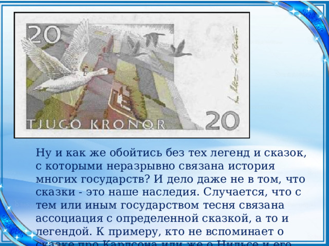 Ну и как же обойтись без тех легенд и сказок, с которыми неразрывно связана история многих государств? И дело даже не в том, что сказки - это наше наследия. Случается, что с тем или иным государством тесня связана ассоциация с определенной сказкой, а то и легендой. К примеру, кто не вспоминает о сказке про Карлсона или же о Нильсе и его гусях, когда речь заходит о Швеции?   