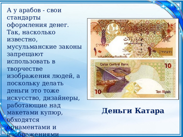 А у арабов - свои стандарты оформления денег. Так, насколько известно, мусульманские законы запрещают использовать в творчестве изображения людей, а поскольку делать деньги это тоже искусство, дизайнеры, работающие над макетами купюр, обходятся орнаментами и изображениями архитектурных сооружений. Которые, следует признать, на востоке очень и очень. Деньги Катара 