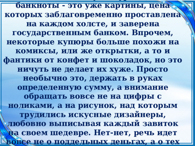  Если монеты можно сравнить с маленькими скульптурами, то банкноты - это уже картины, цена которых заблаговременно проставлена на каждом холсте, и заверена государственным банком. Впрочем, некоторые купюры больше похожи на комиксы, или же открытки, а то и фантики от конфет и шоколадок, но это ничуть не делает их хуже. Просто необычно это, держать в руках определенную сумму, а внимание обращать вовсе не на цифры с ноликами, а на рисунок, над которым трудились искусные дизайнеры, любовно выписывая каждый завиток на своем шедевре. Нет-нет, речь идет вовсе не о поддельных деньгах, а о тех авторских разработках, которые легли в основу денег настоящих. 