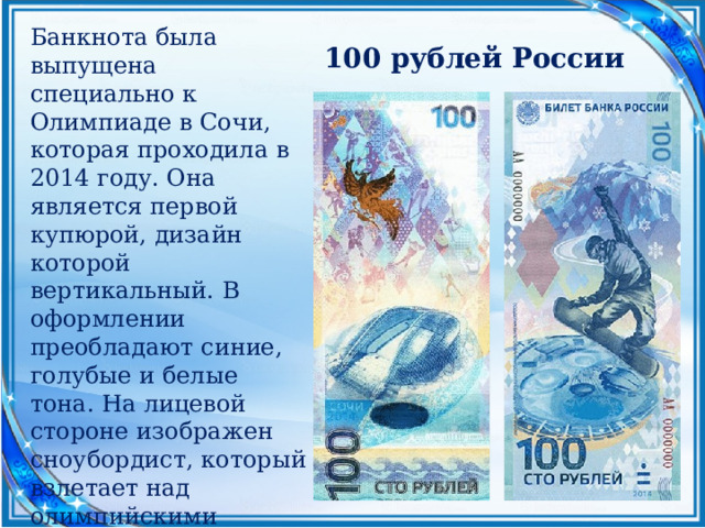 Банкнота была выпущена специально к Олимпиаде в Сочи, которая проходила в 2014 году. Она является первой купюрой, дизайн которой вертикальный. В оформлении преобладают синие, голубые и белые тона. На лицевой стороне изображен сноубордист, который взлетает над олимпийскими объектами. На обратной — жар-птица, пролетающая над главным стадионом. 100 рублей России 