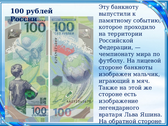 Эту банкноту выпустили к памятному событию, которое проходило на территории Российской Федерации, — чемпионату мира по футболу. На лицевой стороне банкноты изображен мальчик, играющий в мяч. Также на этой же стороне есть изображение легендарного вратаря Льва Яшина. На обратной стороне — футбольный мяч, который символизирует земной шар. 100 рублей России 