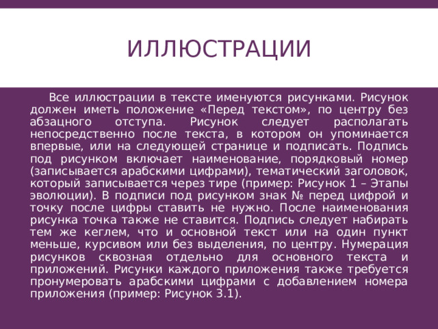 Иллюстрации    Все иллюстрации в тексте именуются рисунками. Рисунок должен иметь положение «Перед текстом», по центру без абзацного отступа. Рисунок следует располагать непосредственно после текста, в котором он упоминается впервые, или на следующей странице и подписать. Подпись под рисунком включает наименование, порядковый номер (записывается арабскими цифрами), тематический заголовок, который записывается через тире (пример: Рисунок 1 – Этапы эволюции). В подписи под рисунком знак № перед цифрой и точку после цифры ставить не нужно. После наименования рисунка точка также не ставится. Подпись следует набирать тем же кеглем, что и основной текст или на один пункт меньше, курсивом или без выделения, по центру. Нумерация рисунков сквозная отдельно для основного текста и приложений. Рисунки каждого приложения также требуется пронумеровать арабскими цифрами с добавлением номера приложения (пример: Рисунок 3.1). 