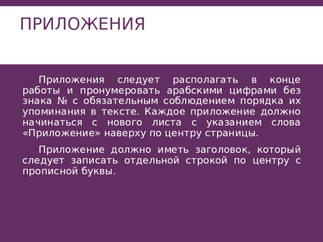 Приложения    Приложения следует располагать в конце работы и пронумеровать арабскими цифрами без знака № с обязательным соблюдением порядка их упоминания в тексте. Каждое приложение должно начинаться с нового листа с указанием слова «Приложение» наверху по центру страницы.  Приложение должно иметь заголовок, который следует записать отдельной строкой по центру с прописной буквы. 