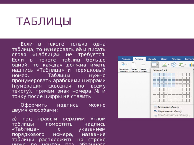 Таблицы  Если в тексте только одна таблица, то нумеровать её и писать слово «Таблица» не требуется. Если в тексте таблиц больше одной, то каждая должна иметь надпись «Таблица» и порядковый номер. Таблицы нужно пронумеровать арабскими цифрами (нумерация сквозная по всему тексту), причём знак номера № и точку после цифры не ставить.  Оформить надпись можно двумя способами: а) над правым верхним углом таблицы поместить надпись «Таблица» с указанием порядкового номера, название таблицы расположить на строке ниже по центру без абзацного отступа . 