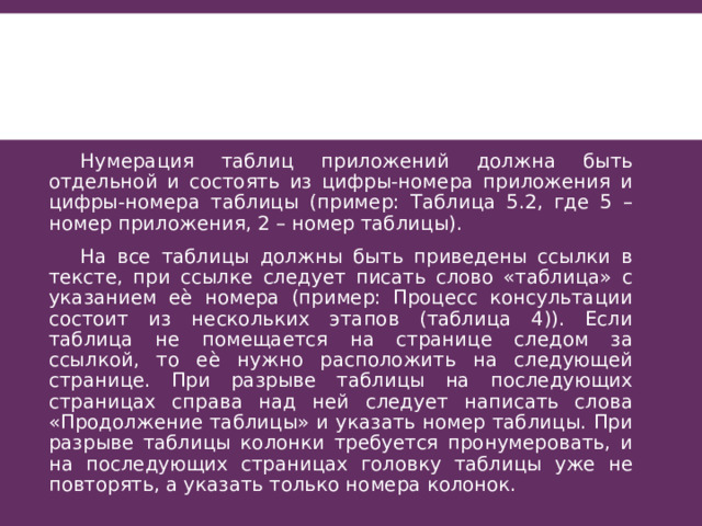  Нумерация таблиц приложений должна быть отдельной и состоять из цифры-номера приложения и цифры-номера таблицы (пример: Таблица 5.2, где 5 – номер приложения, 2 – номер таблицы).  На все таблицы должны быть приведены ссылки в тексте, при ссылке следует писать слово «таблица» с указанием еѐ номера (пример: Процесс консультации состоит из нескольких этапов (таблица 4)). Если таблица не помещается на странице следом за ссылкой, то еѐ нужно расположить на следующей странице. При разрыве таблицы на последующих страницах справа над ней следует написать слова «Продолжение таблицы» и указать номер таблицы. При разрыве таблицы колонки требуется пронумеровать, и на последующих страницах головку таблицы уже не повторять, а указать только номера колонок. 