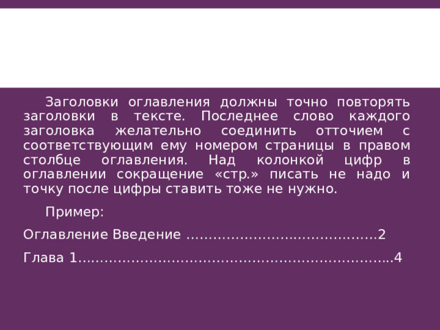  Заголовки оглавления должны точно повторять заголовки в тексте. Последнее слово каждого заголовка желательно соединить отточием с соответствующим ему номером страницы в правом столбце оглавления. Над колонкой цифр в оглавлении сокращение «стр.» писать не надо и точку после цифры ставить тоже не нужно.  Пример: Оглавление Введение ……………………………….……2 Глава 1……………………………………………………………..4 