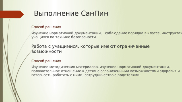 Выполнение СанПин Способ решения Изучение нормативной документации, соблюдение порядка в классе, инструктаж учащихся по технике безопасности Работа с учащимися, которые имеют ограниченные возможности Способ решения Изучение методических материалов, изучение нормативной документации, положительное отношение к детям с ограниченными возможностями здоровья и готовность работать с ними, сотрудничество с родителями 