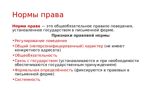 Нормы права Норма права — это общеобязательное правило поведения, установленное государством в письменной форме. Признаки правовой нормы Регулирование поведения Общий (неперсонифицированный) характер (не имеют конкретного адресата) Общеобязательность Связь с государством (устанавливаются и при необходимости обеспечиваются государственным принуждением) Формальная определённость (фиксируются в правовых в письменной форме) Системность 