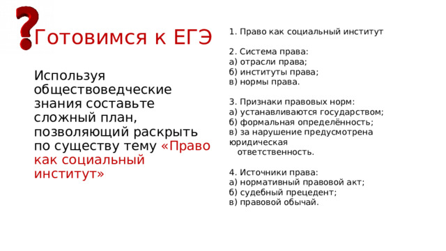 Готовимся к ЕГЭ 1. Право как социальный институт   2. Система права: а) отрасли права; б) институты права; в) нормы права.   3. Признаки правовых норм: а) устанавливаются государством; б) формальная определённость; в) за нарушение предусмотрена юридическая  ответственность.   4. Источники права: а) нормативный правовой акт; б) судебный прецедент; в) правовой обычай. Используя обществоведческие знания составьте сложный план, позволяющий раскрыть по существу тему «Право как социальный институт» 