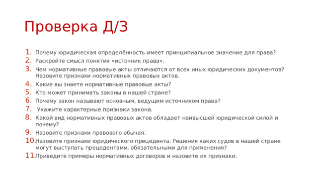 Проверка Д/З Почему юридическая определённость имеет принципиальное значение для права? Раскройте смысл понятия «источник права». Чем нормативные правовые акты отличаются от всех иных юридических документов? Назовите признаки нормативных правовых актов. Какие вы знаете нормативные правовые акты? Кто может принимать законы в нашей стране? Почему закон называют основным, ведущим источником права?  Укажите характерные признаки закона. Какой вид нормативных правовых актов обладает наивысшей юридической силой и почему? Назовите признаки правового обычая. Назовите признаки юридического прецедента. Решения каких судов в нашей стране могут выступать прецедентами, обязательными для применения? Приведите примеры нормативных договоров и назовите их признаки. 