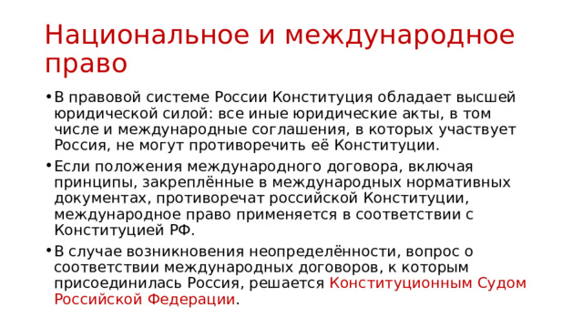 Национальное и международное право В правовой системе России Конституция обладает высшей юридической силой: все иные юридические акты, в том числе и международные соглашения, в которых участвует Россия, не могут противоречить её Конституции. Если положения международного договора, включая принципы, закреплённые в международных нормативных документах, противоречат российской Конституции, международное право применяется в соответствии с Конституцией РФ. В случае возникновения неопределённости, вопрос о соответствии международных договоров, к которым присоединилась Россия, решается Конституционным Судом Российской Федерации . 